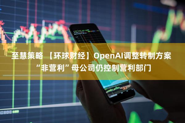 至慧策略 【环球财经】OpenAI调整转制方案 “非营利”母公司仍控制营利部门