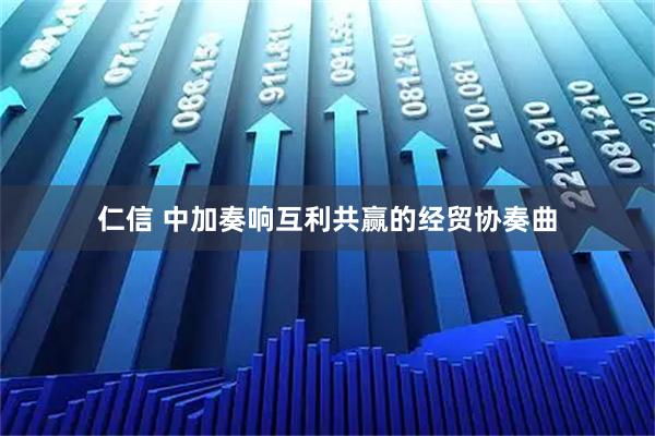 仁信 中加奏响互利共赢的经贸协奏曲