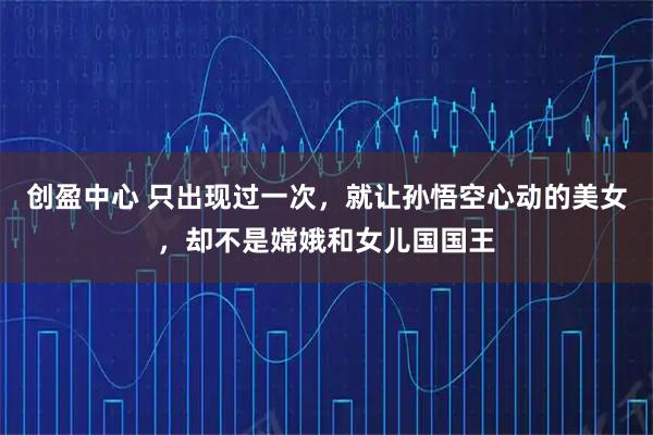 创盈中心 只出现过一次，就让孙悟空心动的美女，却不是嫦娥和女儿国国王