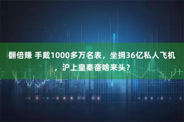 翻倍赚 手戴1000多万名表，坐拥36亿私人飞机，沪上皇秦奋啥来头？