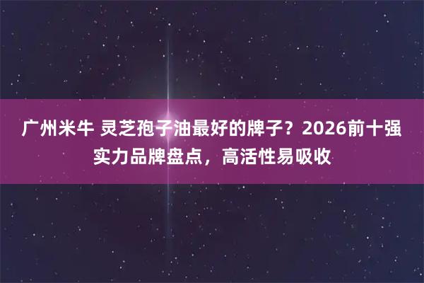 广州米牛 灵芝孢子油最好的牌子？2026前十强实力品牌盘点，高活性易吸收