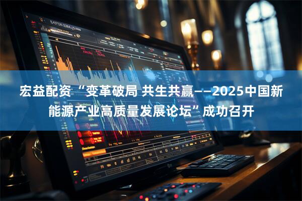 宏益配资 “变革破局 共生共赢——2025中国新能源产业高质量发展论坛”成功召开