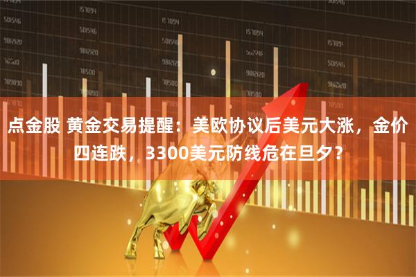点金股 黄金交易提醒：美欧协议后美元大涨，金价四连跌，3300美元防线危在旦夕？
