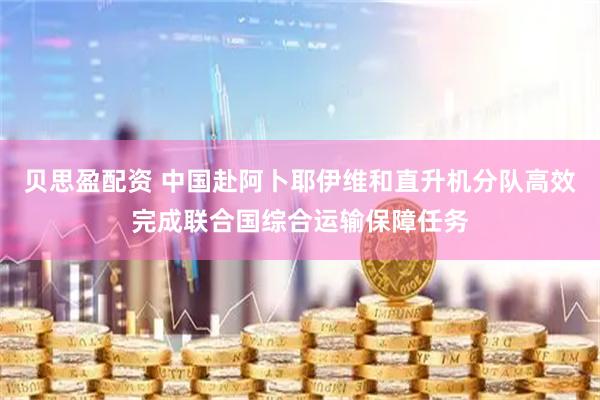 贝思盈配资 中国赴阿卜耶伊维和直升机分队高效完成联合国综合运输保障任务