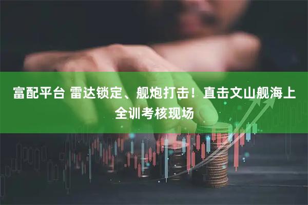 富配平台 雷达锁定、舰炮打击！直击文山舰海上全训考核现场