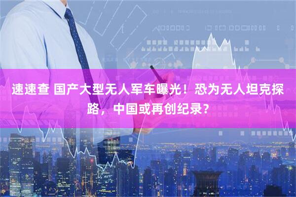 速速查 国产大型无人军车曝光！恐为无人坦克探路，中国或再创纪录？