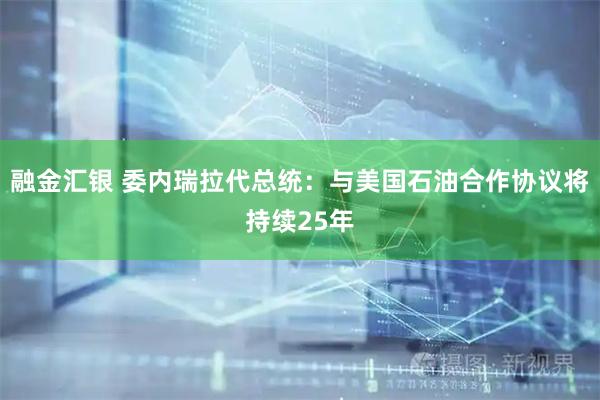 融金汇银 委内瑞拉代总统：与美国石油合作协议将持续25年